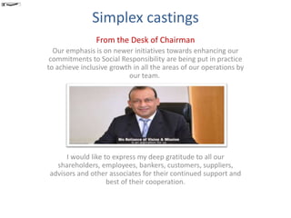 Simplex castings
From the Desk of Chairman
Our emphasis is on newer initiatives towards enhancing our
commitments to Social Responsibility are being put in practice
to achieve inclusive growth in all the areas of our operations by
our team.
I would like to express my deep gratitude to all our
shareholders, employees, bankers, customers, suppliers,
advisors and other associates for their continued support and
best of their cooperation.
ASR
 