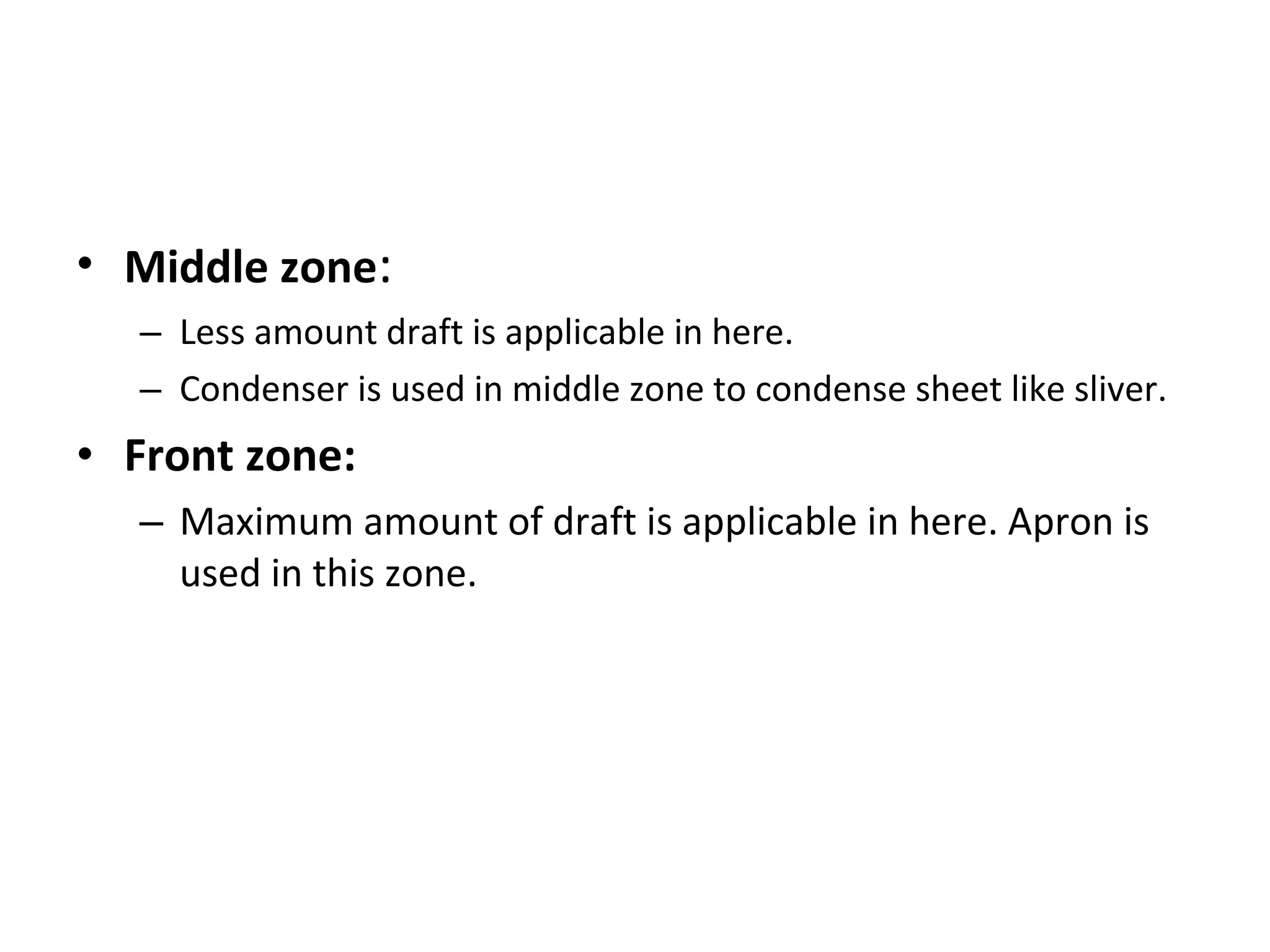 • Middle zone:
– Less amount draft is applicable in here.
– Condenser is used in middle zone to condense sheet like sliver.

• Front zone:
– Maximum amount of draft is applicable in here. Apron is
used in this zone.

 