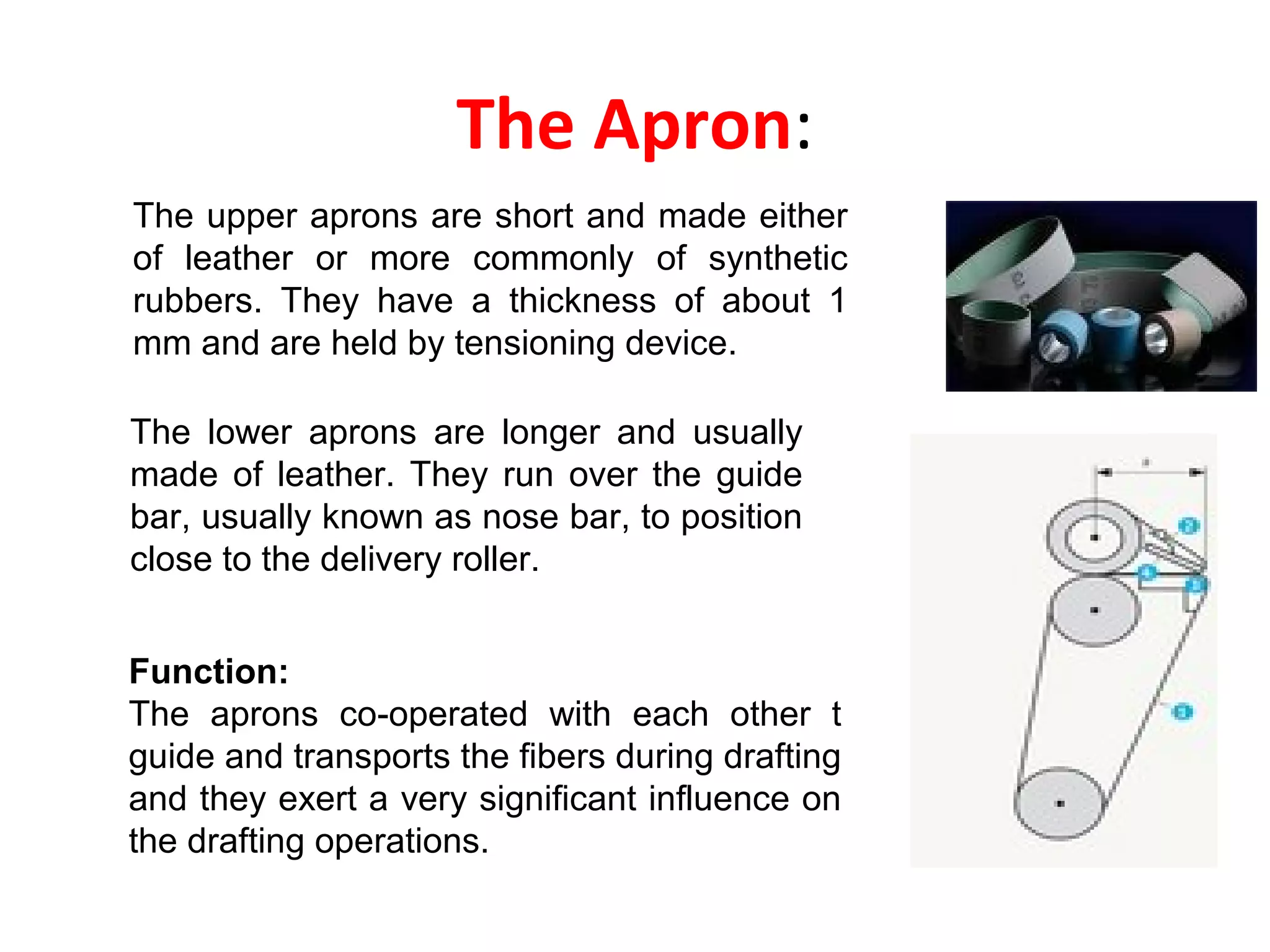 The Apron:
The upper aprons are short and made either
of leather or more commonly of synthetic
rubbers. They have a thickness of about 1
mm and are held by tensioning device.
The lower aprons are longer and usually
made of leather. They run over the guide
bar, usually known as nose bar, to position
close to the delivery roller.
Function:
The aprons co-operated with each other t
guide and transports the fibers during drafting
and they exert a very significant influence on
the drafting operations.

 