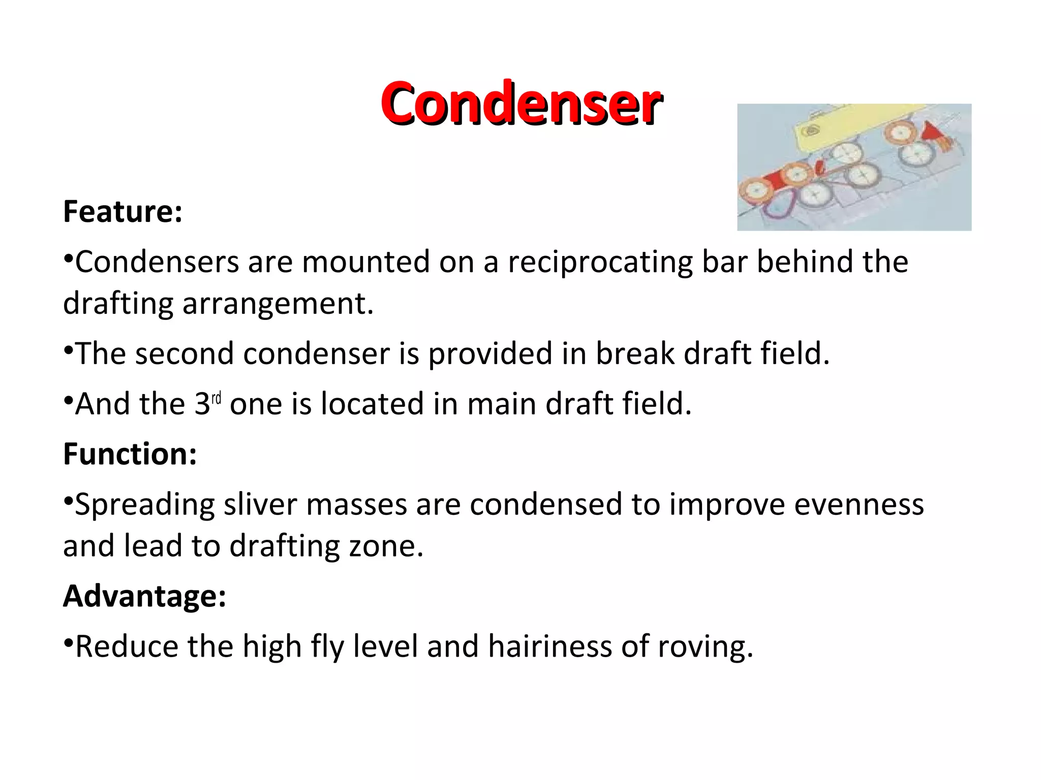 Condenser
Feature:
•Condensers are mounted on a reciprocating bar behind the
drafting arrangement.
•The second condenser is provided in break draft field.
•And the 3rd one is located in main draft field.
Function:
•Spreading sliver masses are condensed to improve evenness
and lead to drafting zone.
Advantage:
•Reduce the high fly level and hairiness of roving.

 