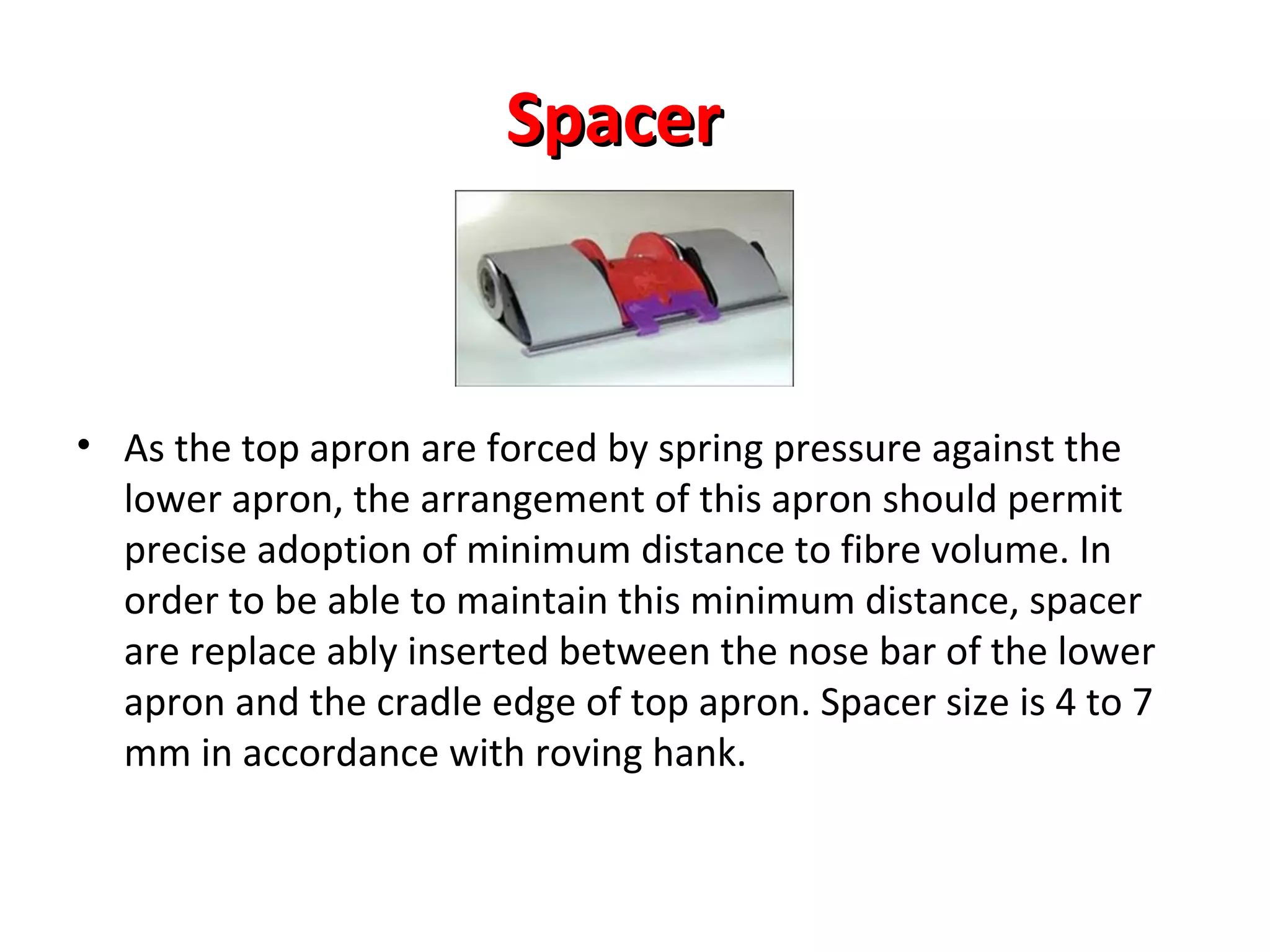 Spacer

• As the top apron are forced by spring pressure against the
lower apron, the arrangement of this apron should permit
precise adoption of minimum distance to fibre volume. In
order to be able to maintain this minimum distance, spacer
are replace ably inserted between the nose bar of the lower
apron and the cradle edge of top apron. Spacer size is 4 to 7
mm in accordance with roving hank.

 