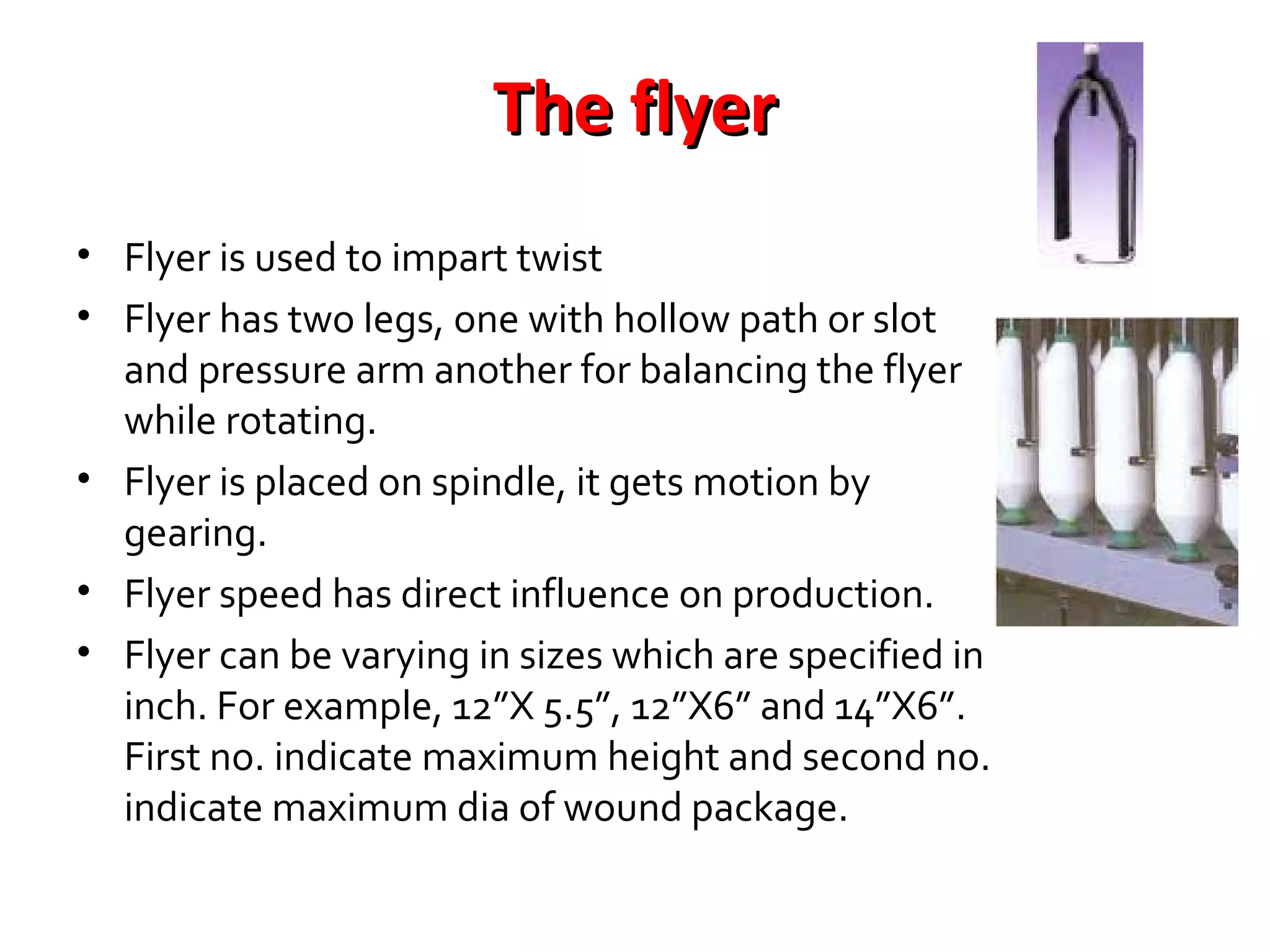The flyer
• Flyer is used to impart twist
• Flyer has two legs, one with hollow path or slot
and pressure arm another for balancing the flyer
while rotating.
• Flyer is placed on spindle, it gets motion by
gearing.
• Flyer speed has direct influence on production.
• Flyer can be varying in sizes which are specified in
inch. For example, 12”X 5.5”, 12”X6” and 14”X6”.
First no. indicate maximum height and second no.
indicate maximum dia of wound package.

 