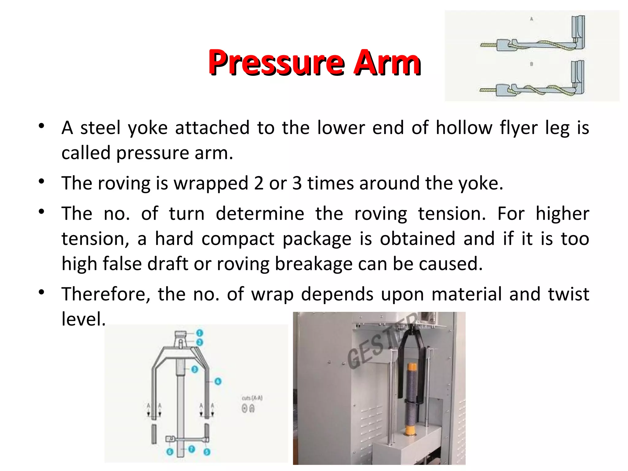Pressure Arm
• A steel yoke attached to the lower end of hollow flyer leg is
called pressure arm.
• The roving is wrapped 2 or 3 times around the yoke.
• The no. of turn determine the roving tension. For higher
tension, a hard compact package is obtained and if it is too
high false draft or roving breakage can be caused.
• Therefore, the no. of wrap depends upon material and twist
level.

 