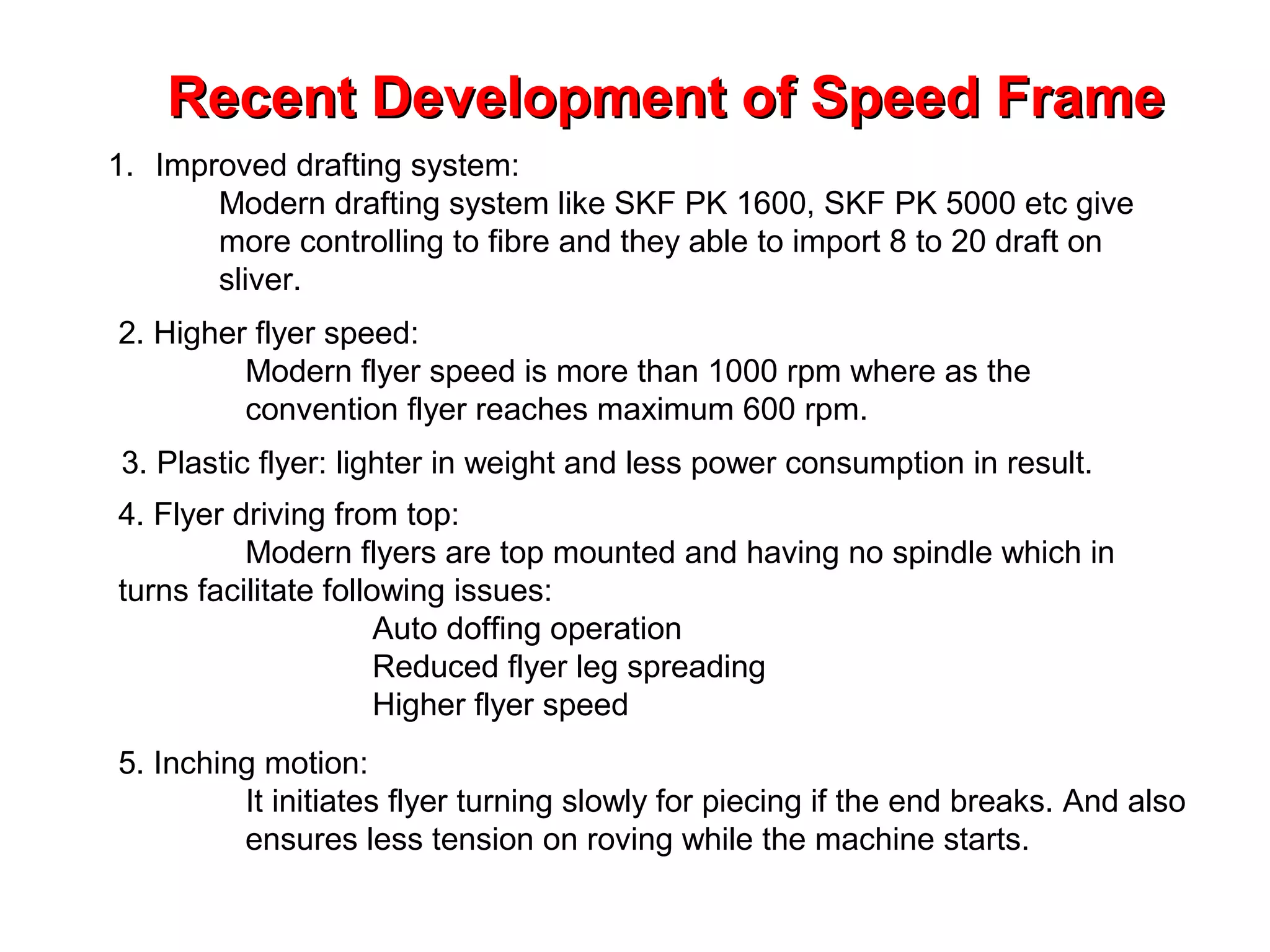 Recent Development of Speed Frame
1. Improved drafting system:
Modern drafting system like SKF PK 1600, SKF PK 5000 etc give
more controlling to fibre and they able to import 8 to 20 draft on
sliver.
2. Higher flyer speed:
Modern flyer speed is more than 1000 rpm where as the
convention flyer reaches maximum 600 rpm.
3. Plastic flyer: lighter in weight and less power consumption in result.
4. Flyer driving from top:
Modern flyers are top mounted and having no spindle which in
turns facilitate following issues:
Auto doffing operation
Reduced flyer leg spreading
Higher flyer speed
5. Inching motion:
It initiates flyer turning slowly for piecing if the end breaks. And also
ensures less tension on roving while the machine starts.

 