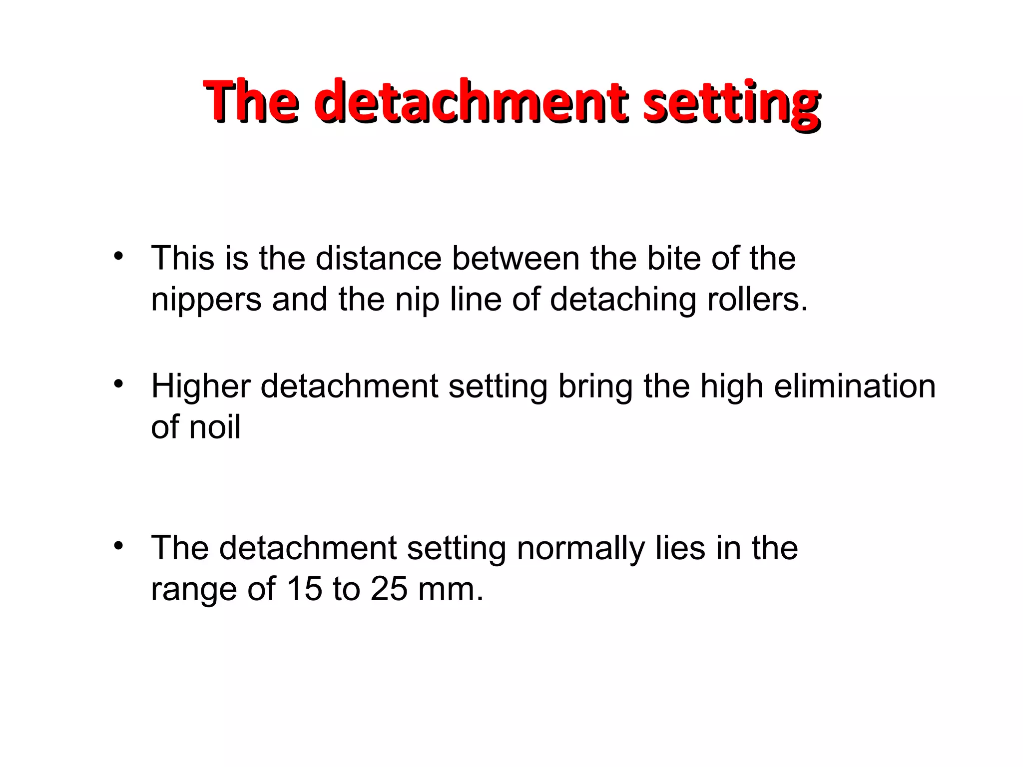 The detachment setting
• This is the distance between the bite of the
nippers and the nip line of detaching rollers.
• Higher detachment setting bring the high elimination
of noil
• The detachment setting normally lies in the
range of 15 to 25 mm.

 