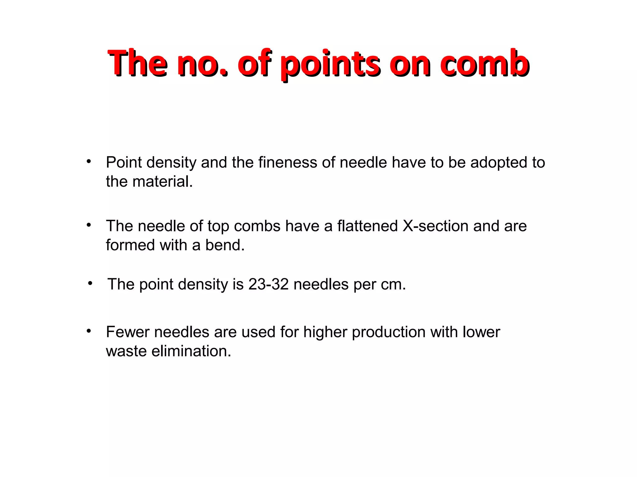 The no. of points on comb
• Point density and the fineness of needle have to be adopted to
the material.
• The needle of top combs have a flattened X-section and are
formed with a bend.
• The point density is 23-32 needles per cm.
• Fewer needles are used for higher production with lower
waste elimination.

 