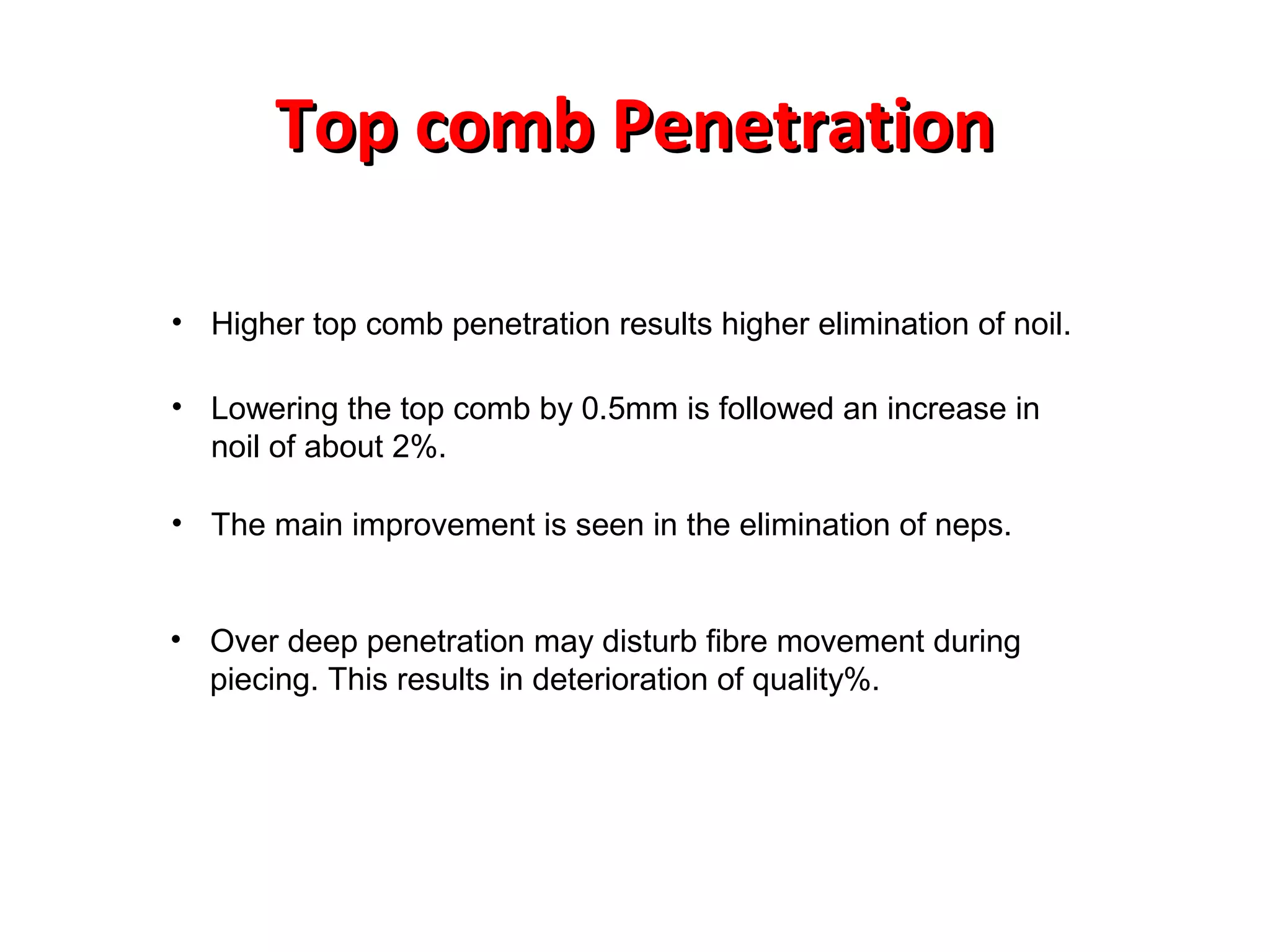 Top comb Penetration
• Higher top comb penetration results higher elimination of noil.
• Lowering the top comb by 0.5mm is followed an increase in
noil of about 2%.
• The main improvement is seen in the elimination of neps.

• Over deep penetration may disturb fibre movement during
piecing. This results in deterioration of quality%.

 