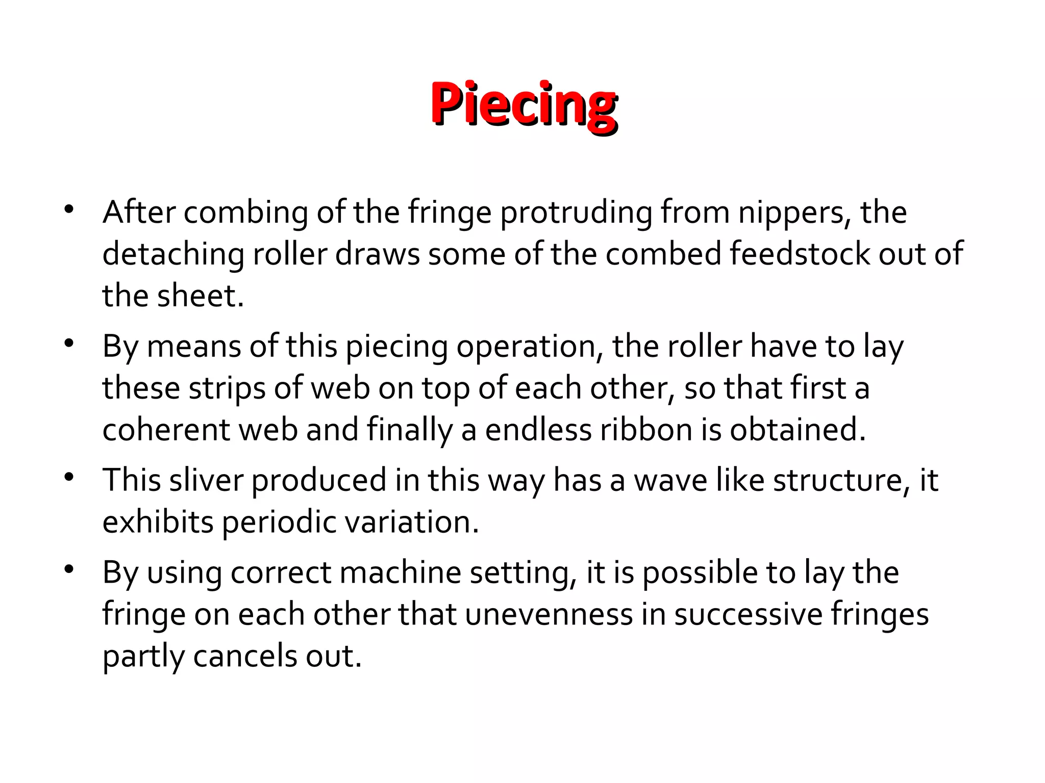 Piecing
• After combing of the fringe protruding from nippers, the
detaching roller draws some of the combed feedstock out of
the sheet.
• By means of this piecing operation, the roller have to lay
these strips of web on top of each other, so that first a
coherent web and finally a endless ribbon is obtained.
• This sliver produced in this way has a wave like structure, it
exhibits periodic variation.
• By using correct machine setting, it is possible to lay the
fringe on each other that unevenness in successive fringes
partly cancels out.

 