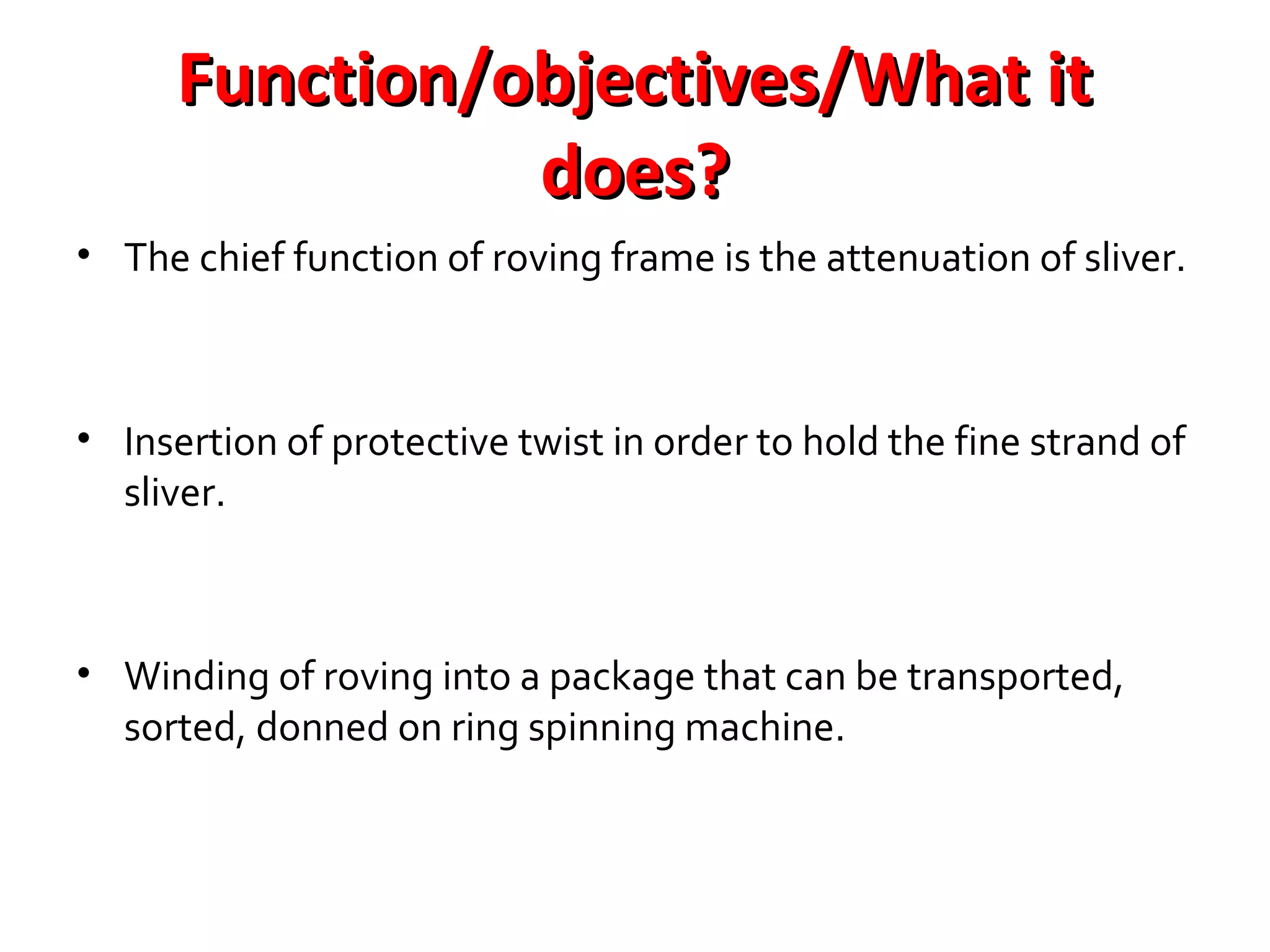 Function/objectives/What it
does?
• The chief function of roving frame is the attenuation of sliver.

• Insertion of protective twist in order to hold the fine strand of
sliver.

• Winding of roving into a package that can be transported,
sorted, donned on ring spinning machine.

 