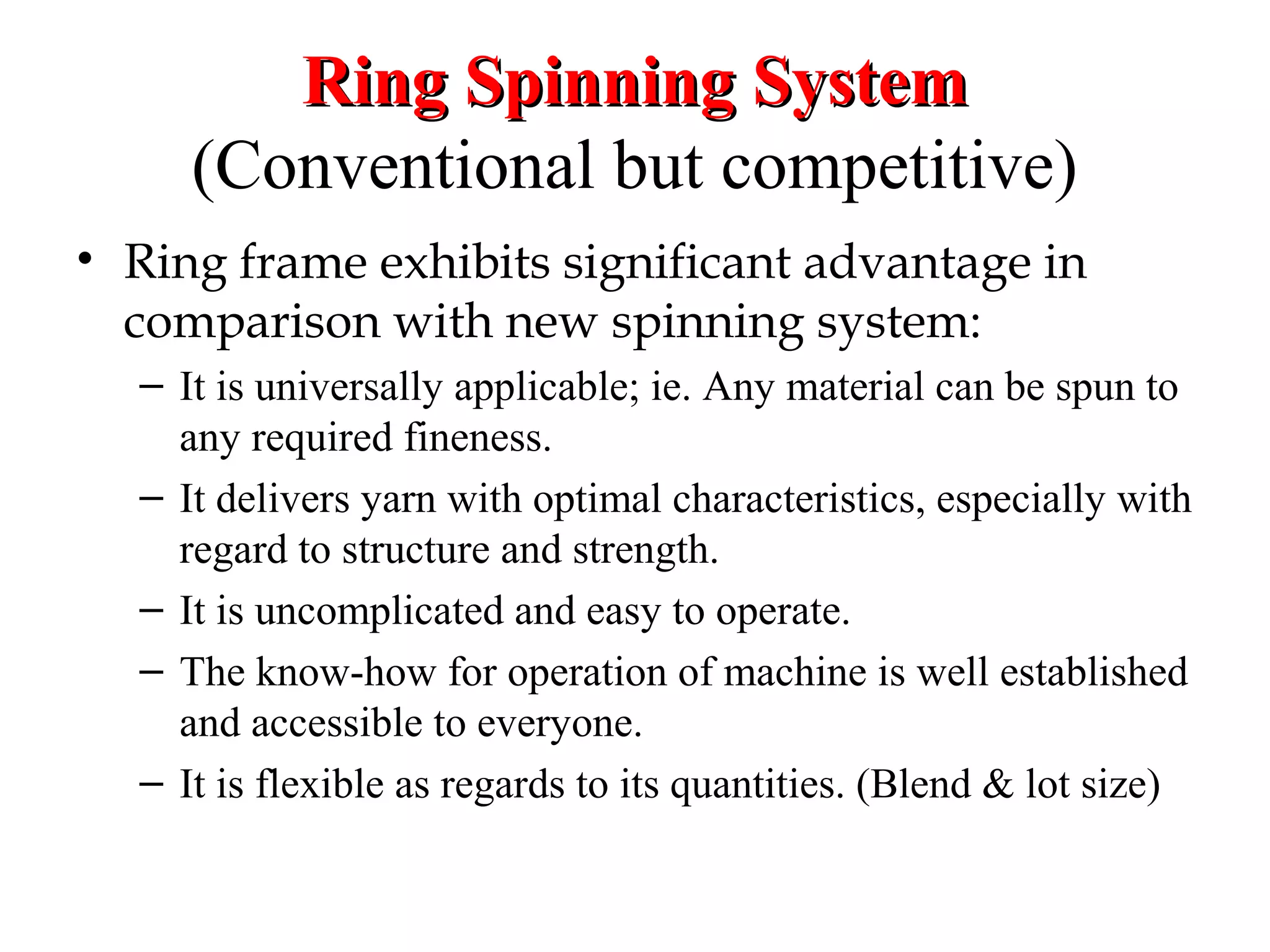 Ring Spinning System
(Conventional but competitive)
• Ring frame exhibits significant advantage in
comparison with new spinning system:
– It is universally applicable; ie. Any material can be spun to
any required fineness.
– It delivers yarn with optimal characteristics, especially with
regard to structure and strength.
– It is uncomplicated and easy to operate.
– The know-how for operation of machine is well established
and accessible to everyone.
– It is flexible as regards to its quantities. (Blend & lot size)

 