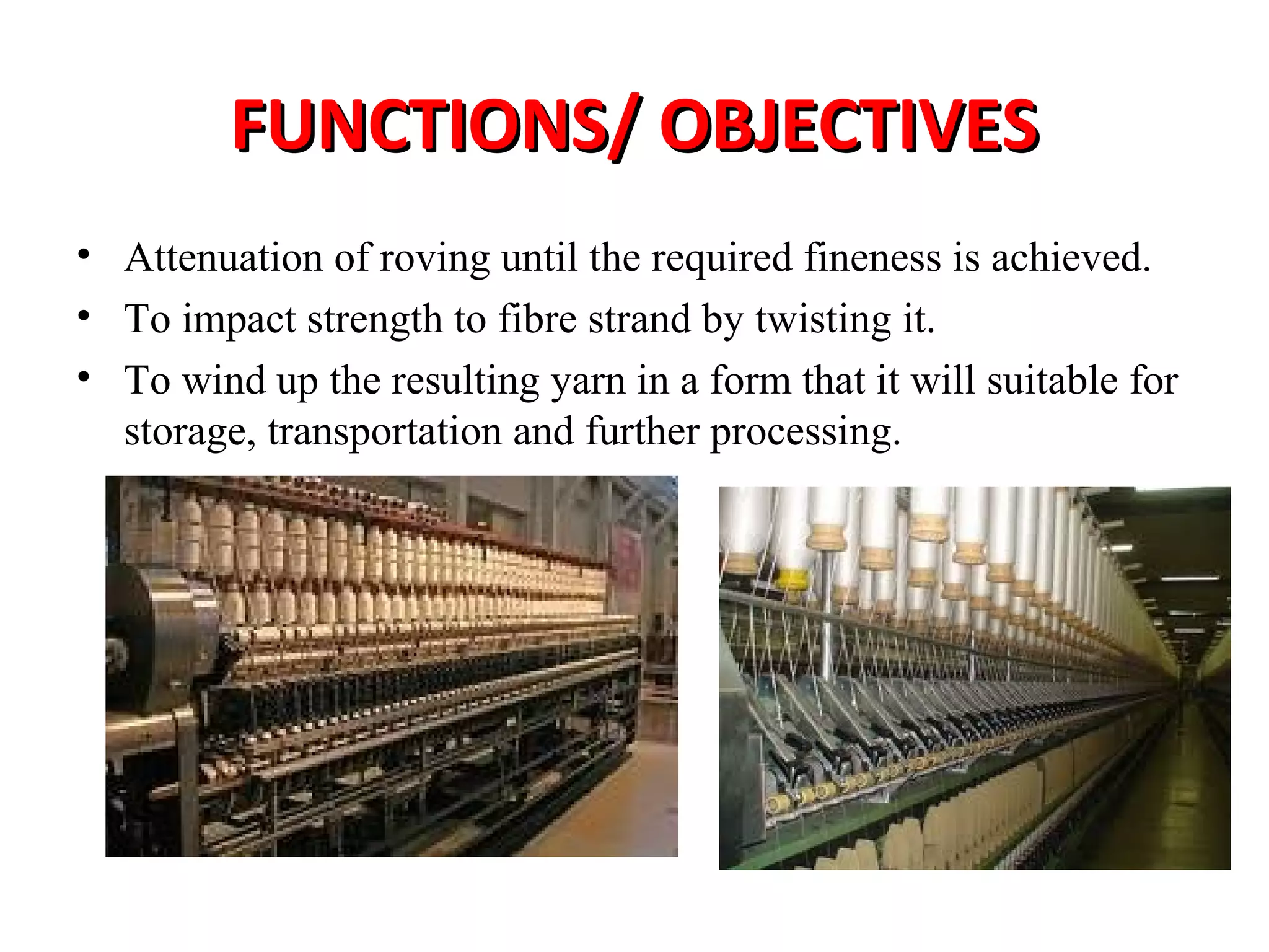 FUNCTIONS/ OBJECTIVES
• Attenuation of roving until the required fineness is achieved.
• To impact strength to fibre strand by twisting it.
• To wind up the resulting yarn in a form that it will suitable for
storage, transportation and further processing.

 