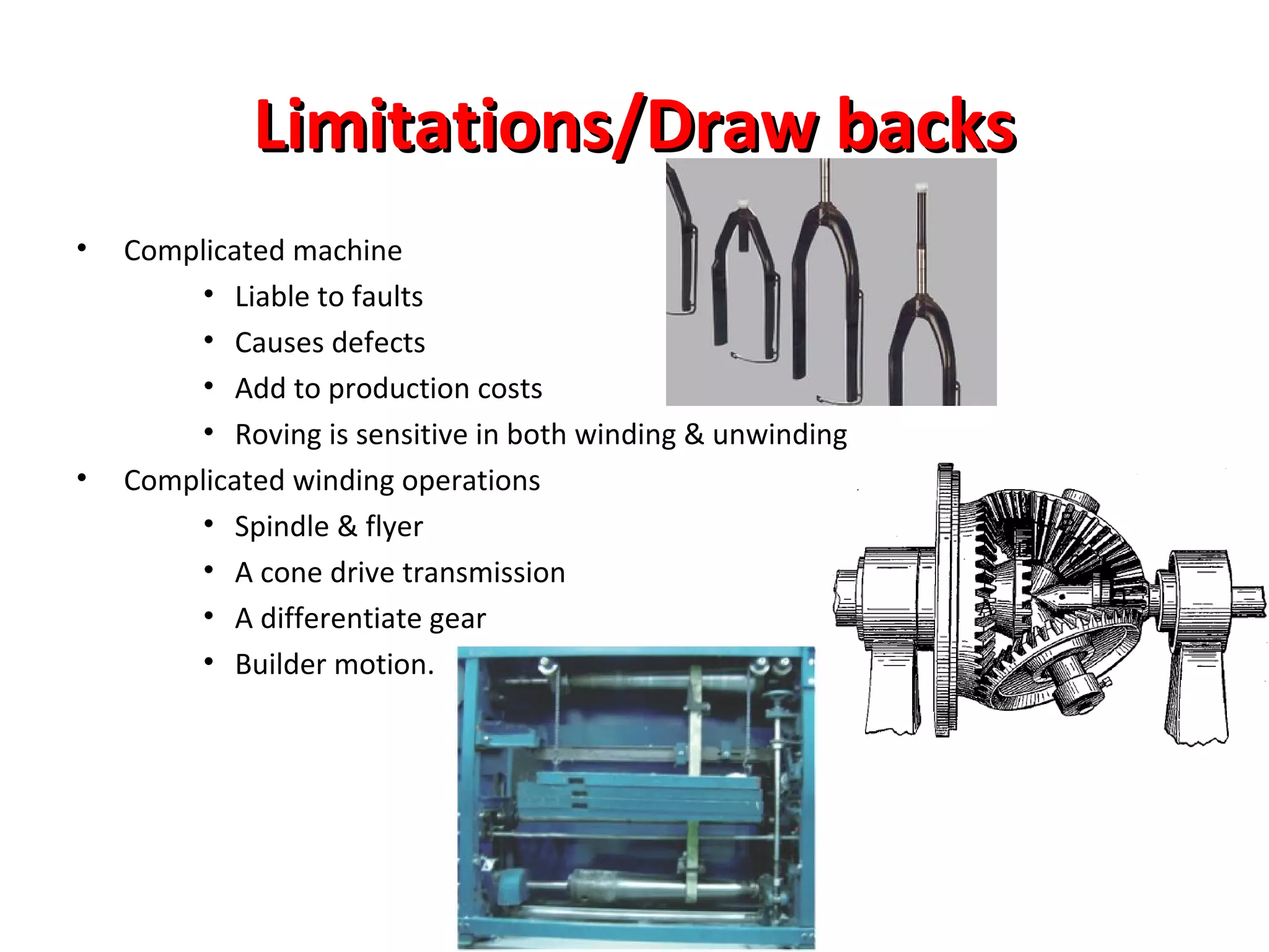 Limitations/Draw backs
•

•

Complicated machine
• Liable to faults
• Causes defects
• Add to production costs
• Roving is sensitive in both winding & unwinding
Complicated winding operations
• Spindle & flyer
• A cone drive transmission
• A differentiate gear
• Builder motion.

 