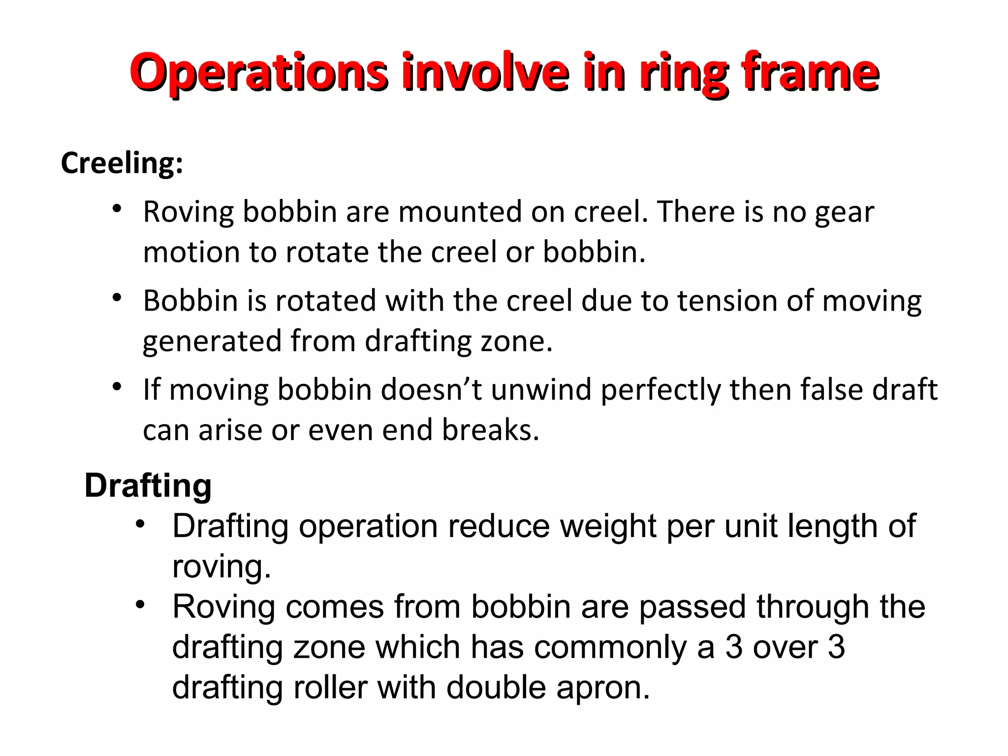 Operations involve in ring frame
Creeling:
• Roving bobbin are mounted on creel. There is no gear
motion to rotate the creel or bobbin.
• Bobbin is rotated with the creel due to tension of moving
generated from drafting zone.
• If moving bobbin doesn’t unwind perfectly then false draft
can arise or even end breaks.
Drafting
• Drafting operation reduce weight per unit length of
roving.
• Roving comes from bobbin are passed through the
drafting zone which has commonly a 3 over 3
drafting roller with double apron.

 
