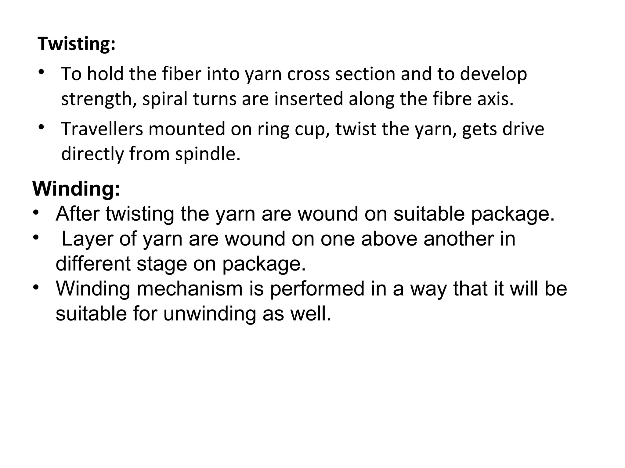 Twisting:
• To hold the fiber into yarn cross section and to develop
strength, spiral turns are inserted along the fibre axis.
• Travellers mounted on ring cup, twist the yarn, gets drive
directly from spindle.
Winding:
• After twisting the yarn are wound on suitable package.
• Layer of yarn are wound on one above another in
different stage on package.
• Winding mechanism is performed in a way that it will be
suitable for unwinding as well.

 