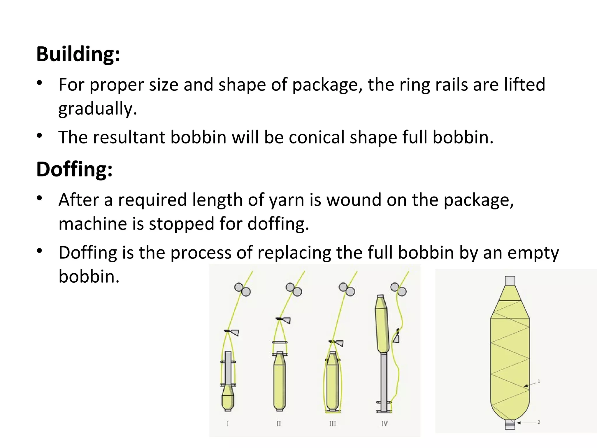 Building:
• For proper size and shape of package, the ring rails are lifted
gradually.
• The resultant bobbin will be conical shape full bobbin.

Doffing:
• After a required length of yarn is wound on the package,
machine is stopped for doffing.
• Doffing is the process of replacing the full bobbin by an empty
bobbin.

 