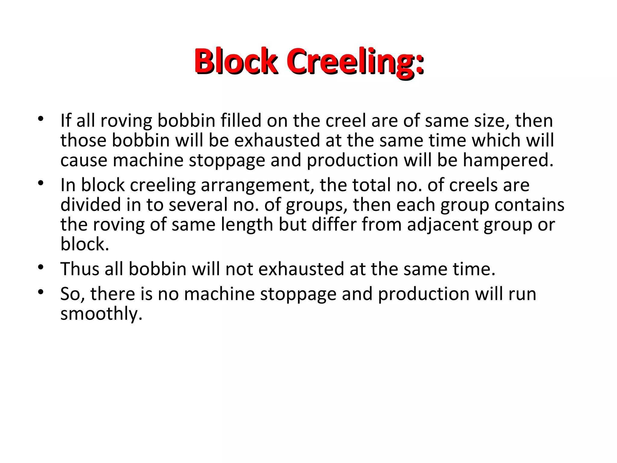 Block Creeling:
• If all roving bobbin filled on the creel are of same size, then
those bobbin will be exhausted at the same time which will
cause machine stoppage and production will be hampered.
• In block creeling arrangement, the total no. of creels are
divided in to several no. of groups, then each group contains
the roving of same length but differ from adjacent group or
block.
• Thus all bobbin will not exhausted at the same time.
• So, there is no machine stoppage and production will run
smoothly.

 