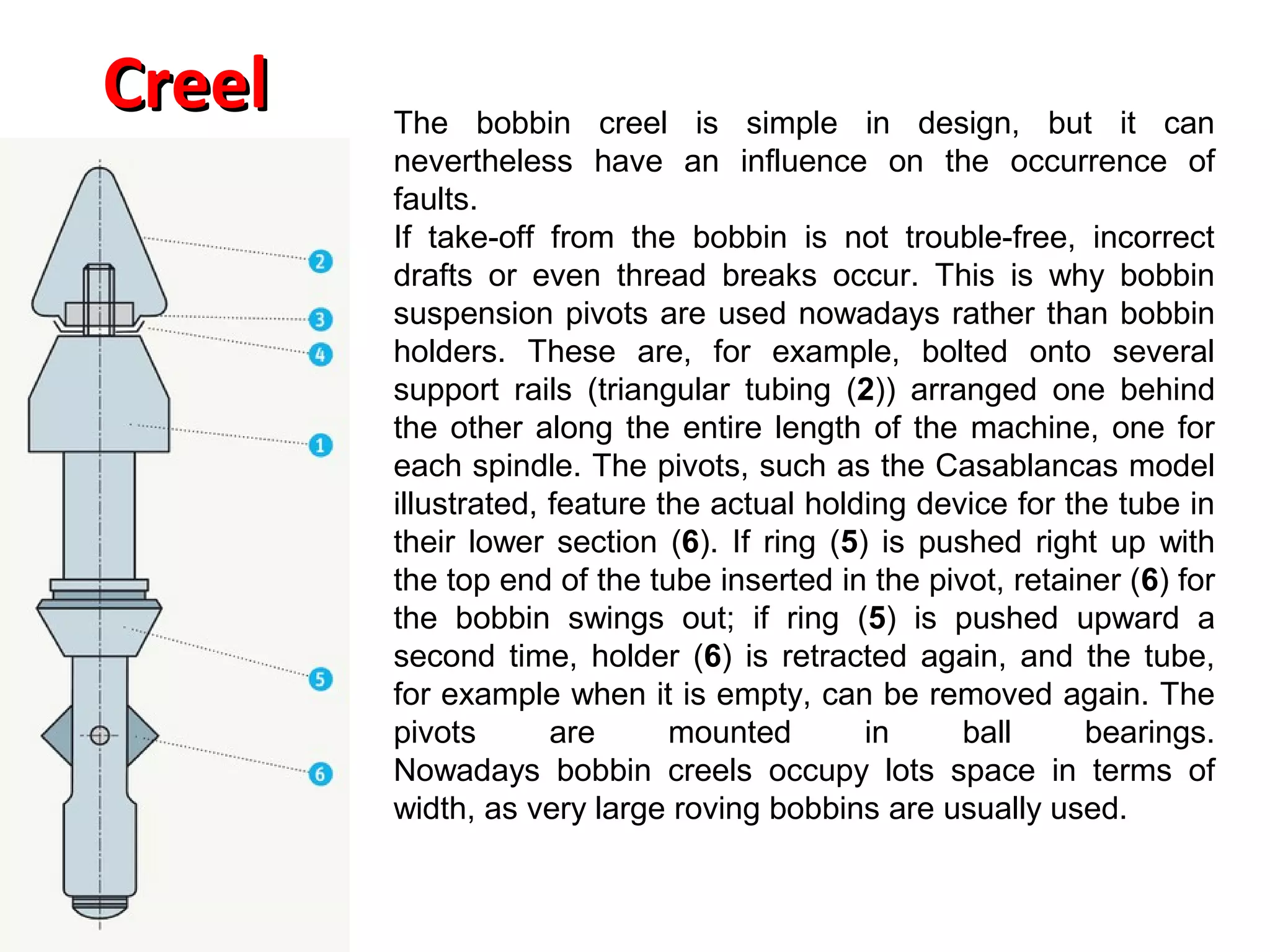 Creel

The bobbin creel is simple in design, but it can
nevertheless have an influence on the occurrence of
faults.
If take-off from the bobbin is not trouble-free, incorrect
drafts or even thread breaks occur. This is why bobbin
suspension pivots are used nowadays rather than bobbin
holders. These are, for example, bolted onto several
support rails (triangular tubing (2)) arranged one behind
the other along the entire length of the machine, one for
each spindle. The pivots, such as the Casablancas model
illustrated, feature the actual holding device for the tube in
their lower section (6). If ring (5) is pushed right up with
the top end of the tube inserted in the pivot, retainer (6) for
the bobbin swings out; if ring (5) is pushed upward a
second time, holder (6) is retracted again, and the tube,
for example when it is empty, can be removed again. The
pivots
are
mounted
in
ball
bearings.
Nowadays bobbin creels occupy lots space in terms of
width, as very large roving bobbins are usually used.

 