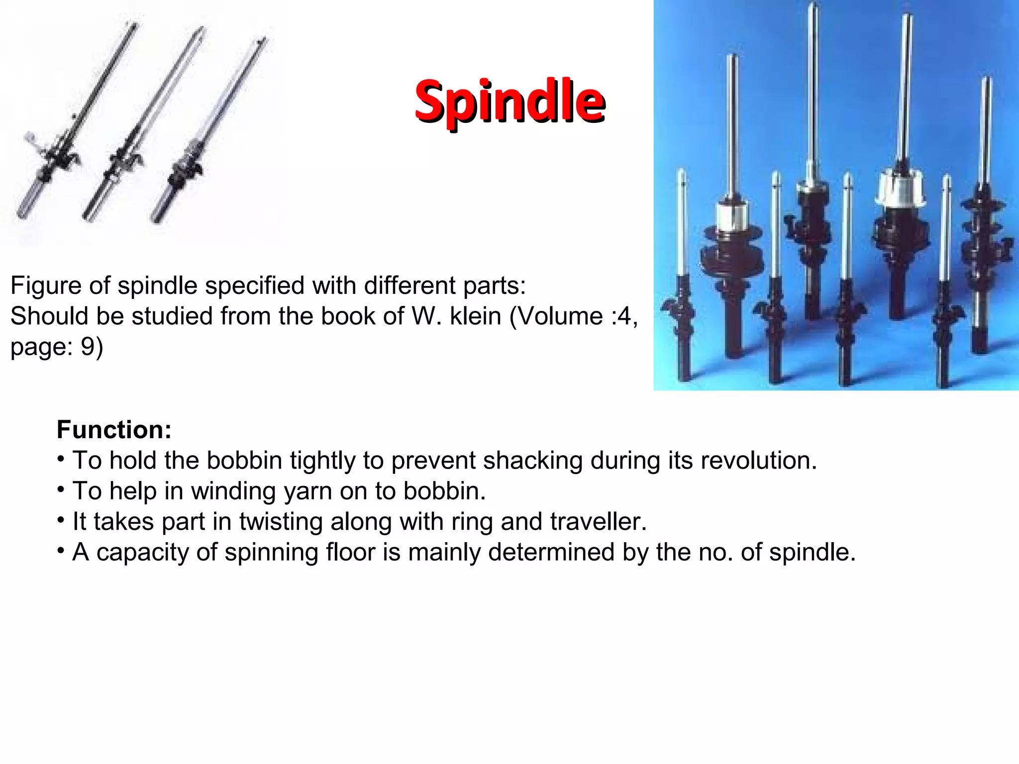 Spindle
Figure of spindle specified with different parts:
Should be studied from the book of W. klein (Volume :4,
page: 9)
Function:
• To hold the bobbin tightly to prevent shacking during its revolution.
• To help in winding yarn on to bobbin.
• It takes part in twisting along with ring and traveller.
• A capacity of spinning floor is mainly determined by the no. of spindle.

 