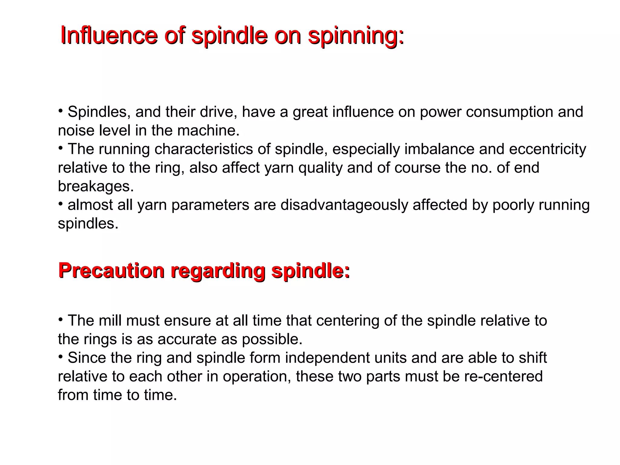 Influence of spindle on spinning:
• Spindles, and their drive, have a great influence on power consumption and
noise level in the machine.
• The running characteristics of spindle, especially imbalance and eccentricity
relative to the ring, also affect yarn quality and of course the no. of end
breakages.
• almost all yarn parameters are disadvantageously affected by poorly running
spindles.

Precaution regarding spindle:
• The mill must ensure at all time that centering of the spindle relative to
the rings is as accurate as possible.
• Since the ring and spindle form independent units and are able to shift
relative to each other in operation, these two parts must be re-centered
from time to time.

 