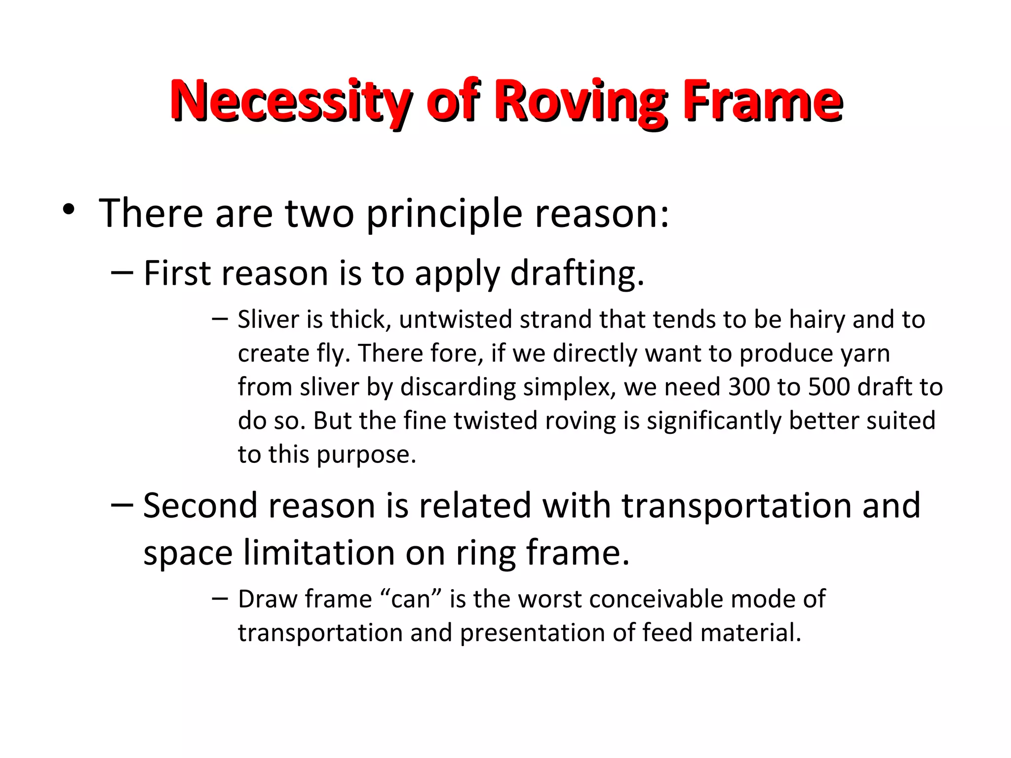 Necessity of Roving Frame
• There are two principle reason:
– First reason is to apply drafting.
– Sliver is thick, untwisted strand that tends to be hairy and to
create fly. There fore, if we directly want to produce yarn
from sliver by discarding simplex, we need 300 to 500 draft to
do so. But the fine twisted roving is significantly better suited
to this purpose.

– Second reason is related with transportation and
space limitation on ring frame.
– Draw frame “can” is the worst conceivable mode of
transportation and presentation of feed material.

 