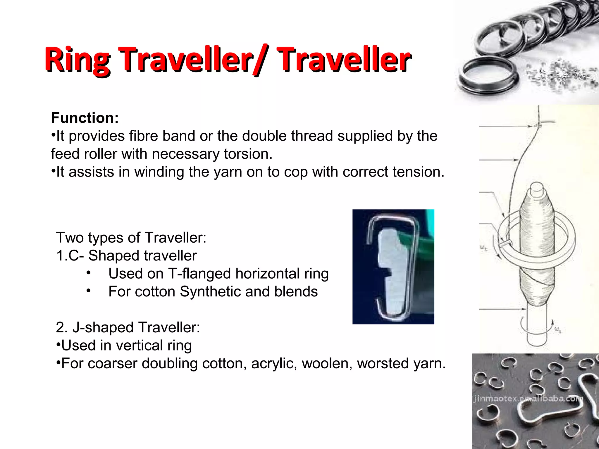 Ring Traveller/ Traveller
Function:
•It provides fibre band or the double thread supplied by the
feed roller with necessary torsion.
•It assists in winding the yarn on to cop with correct tension.

Two types of Traveller:
1.C- Shaped traveller
• Used on T-flanged horizontal ring
• For cotton Synthetic and blends
2. J-shaped Traveller:
•Used in vertical ring
•For coarser doubling cotton, acrylic, woolen, worsted yarn.

 