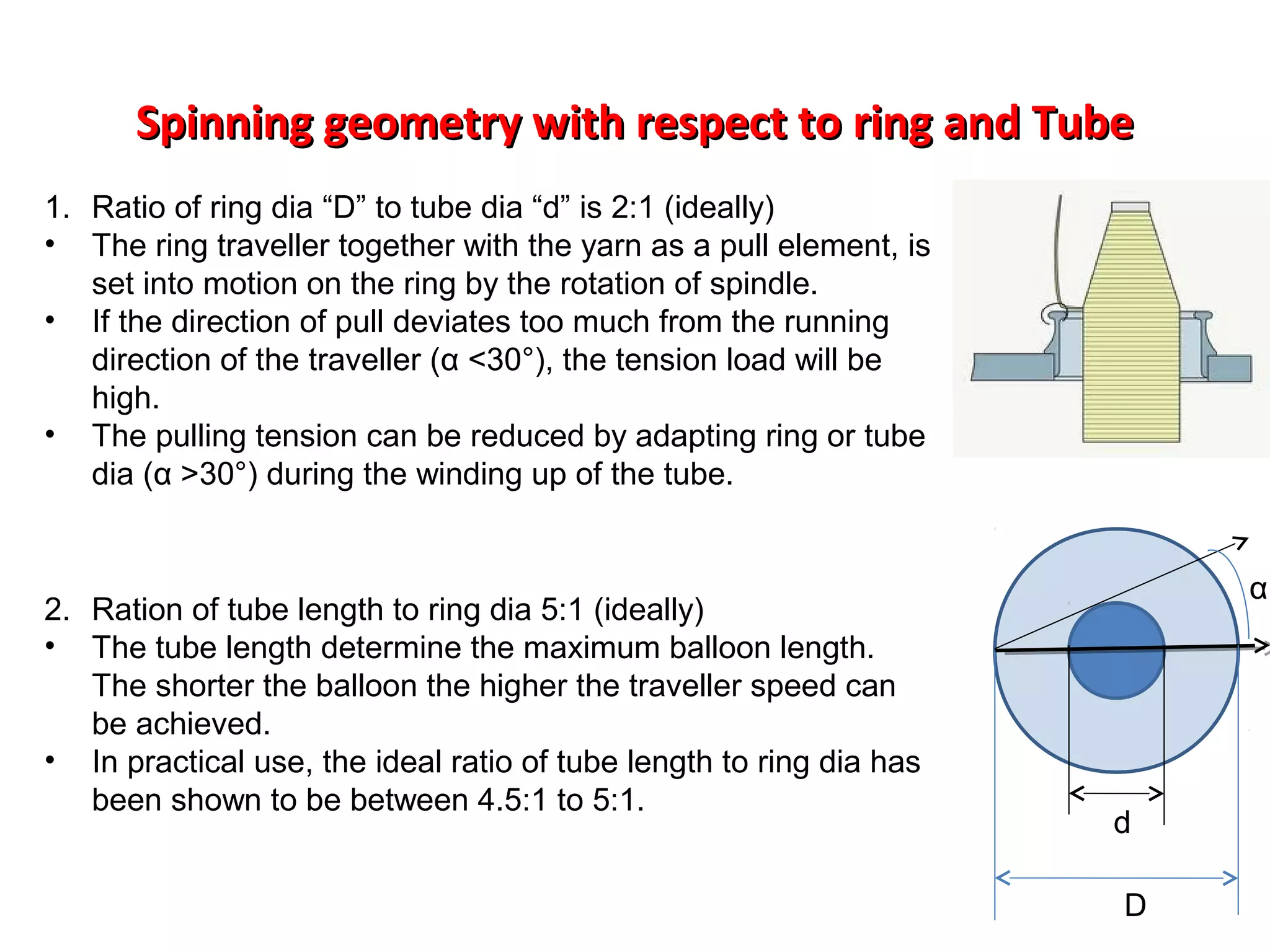 Spinning geometry with respect to ring and Tube
1. Ratio of ring dia “D” to tube dia “d” is 2:1 (ideally)
• The ring traveller together with the yarn as a pull element, is
set into motion on the ring by the rotation of spindle.
• If the direction of pull deviates too much from the running
direction of the traveller (α <30°), the tension load will be
high.
• The pulling tension can be reduced by adapting ring or tube
dia (α >30°) during the winding up of the tube.

2. Ration of tube length to ring dia 5:1 (ideally)
• The tube length determine the maximum balloon length.
The shorter the balloon the higher the traveller speed can
be achieved.
• In practical use, the ideal ratio of tube length to ring dia has
been shown to be between 4.5:1 to 5:1.

α

d
D

 