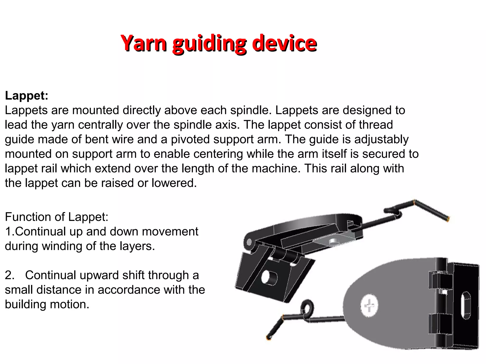 Yarn guiding device
Lappet:
Lappets are mounted directly above each spindle. Lappets are designed to
lead the yarn centrally over the spindle axis. The lappet consist of thread
guide made of bent wire and a pivoted support arm. The guide is adjustably
mounted on support arm to enable centering while the arm itself is secured to
lappet rail which extend over the length of the machine. This rail along with
the lappet can be raised or lowered.
Function of Lappet:
1.Continual up and down movement
during winding of the layers.
2. Continual upward shift through a
small distance in accordance with the
building motion.

 