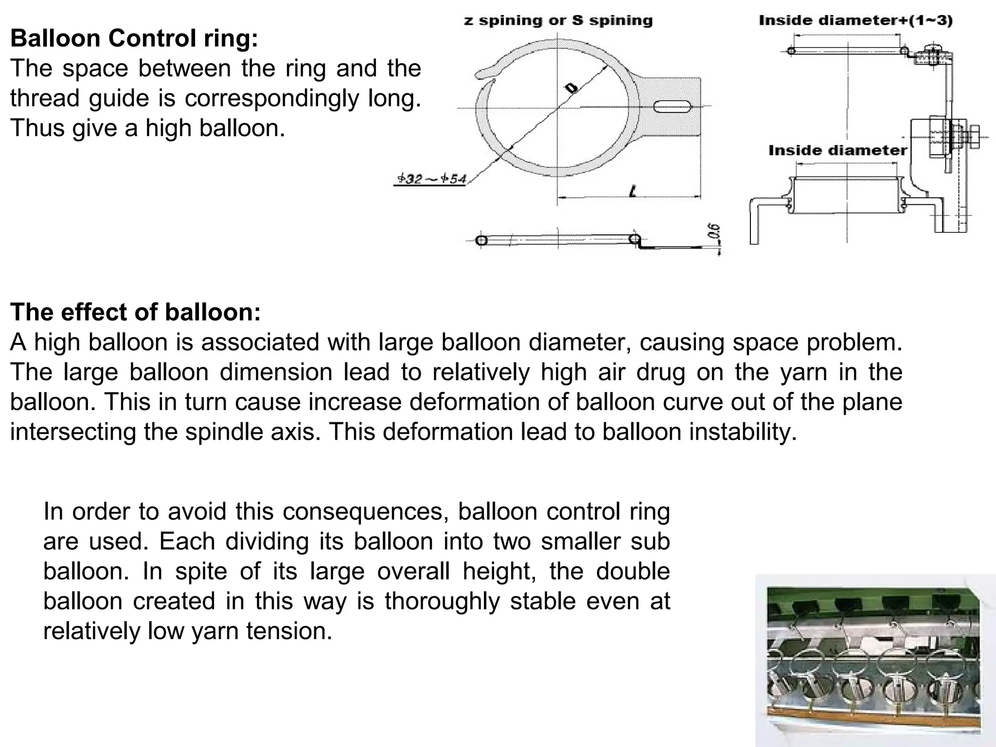Balloon Control ring:
The space between the ring and the
thread guide is correspondingly long.
Thus give a high balloon.

The effect of balloon:
A high balloon is associated with large balloon diameter, causing space problem.
The large balloon dimension lead to relatively high air drug on the yarn in the
balloon. This in turn cause increase deformation of balloon curve out of the plane
intersecting the spindle axis. This deformation lead to balloon instability.
In order to avoid this consequences, balloon control ring
are used. Each dividing its balloon into two smaller sub
balloon. In spite of its large overall height, the double
balloon created in this way is thoroughly stable even at
relatively low yarn tension.

 