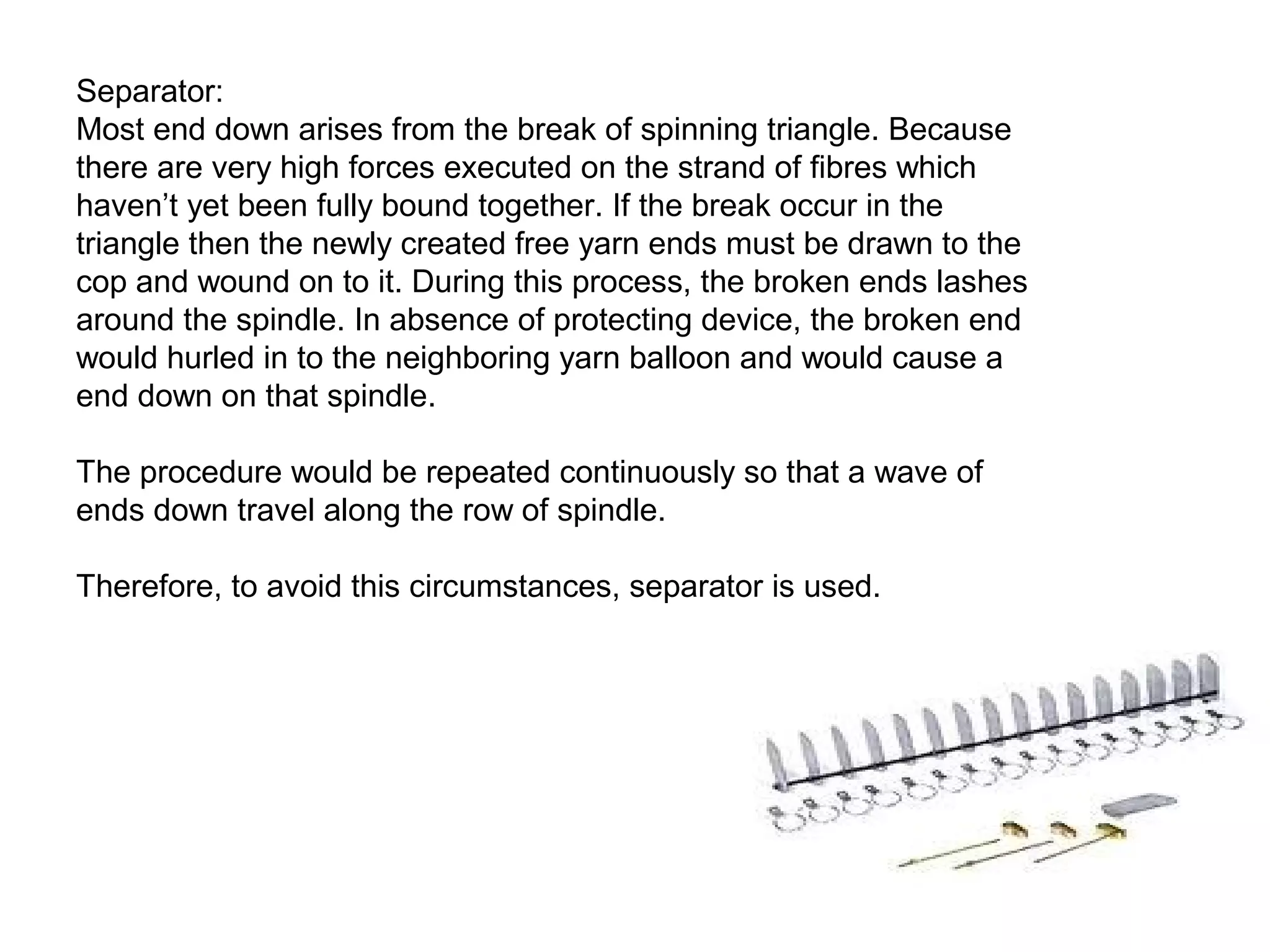Separator:
Most end down arises from the break of spinning triangle. Because
there are very high forces executed on the strand of fibres which
haven’t yet been fully bound together. If the break occur in the
triangle then the newly created free yarn ends must be drawn to the
cop and wound on to it. During this process, the broken ends lashes
around the spindle. In absence of protecting device, the broken end
would hurled in to the neighboring yarn balloon and would cause a
end down on that spindle.
The procedure would be repeated continuously so that a wave of
ends down travel along the row of spindle.
Therefore, to avoid this circumstances, separator is used.

 