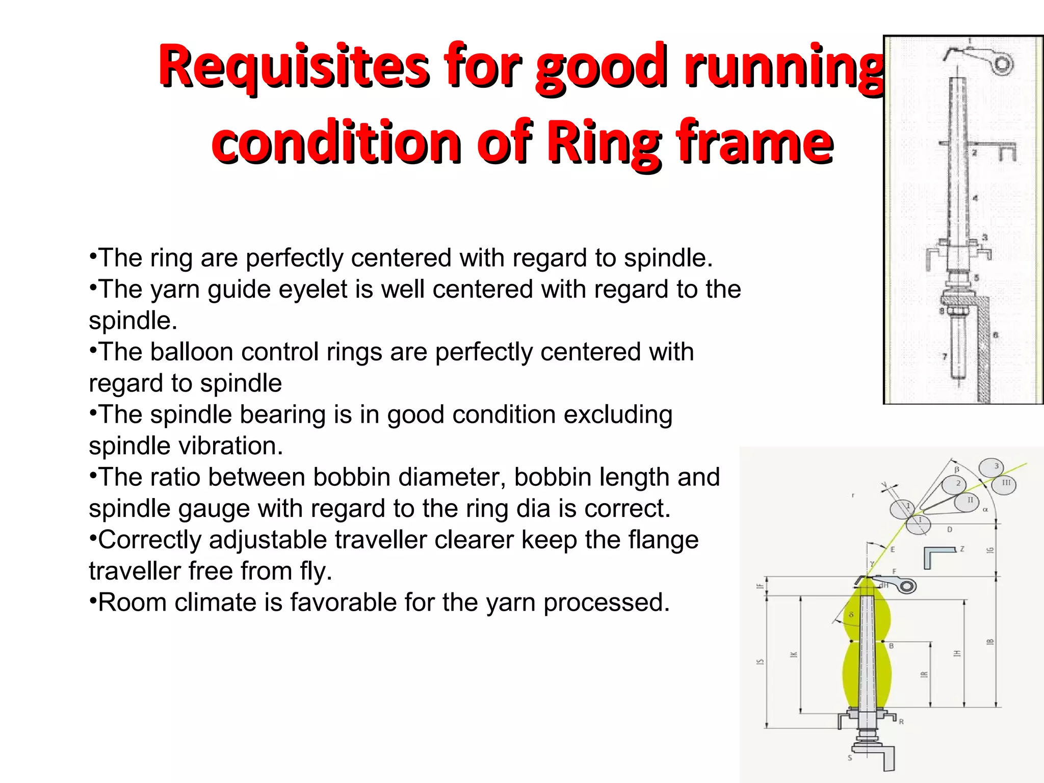 Requisites for good running
condition of Ring frame
•The ring are perfectly centered with regard to spindle.
•The yarn guide eyelet is well centered with regard to the
spindle.
•The balloon control rings are perfectly centered with
regard to spindle
•The spindle bearing is in good condition excluding
spindle vibration.
•The ratio between bobbin diameter, bobbin length and
spindle gauge with regard to the ring dia is correct.
•Correctly adjustable traveller clearer keep the flange
traveller free from fly.
•Room climate is favorable for the yarn processed.

 