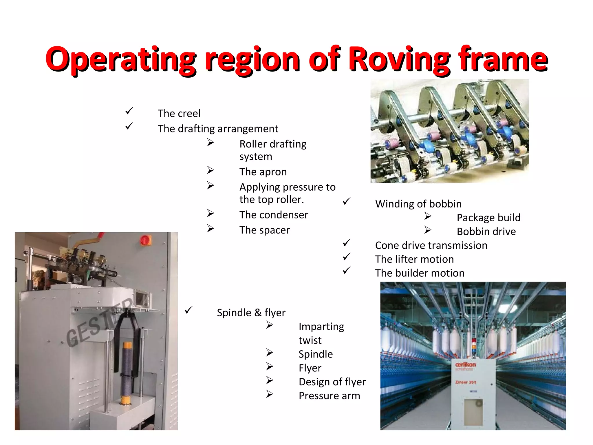 Operating region of Roving frame



The creel
The drafting arrangement

Roller drafting
system

The apron

Applying pressure to
the top roller.


The condenser

The spacer





Spindle & flyer






Imparting
twist
Spindle
Flyer
Design of flyer
Pressure arm

Winding of bobbin

Package build

Bobbin drive
Cone drive transmission
The lifter motion
The builder motion

 