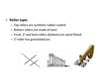 • Roller type:
–
–
–
–

Top rollers are synthetic rubber coated
Bottom rollers are made of steel
Front, 3rd and back rollers (bottom) are spiral fluted.
2nd roller has granulated pin.

 
