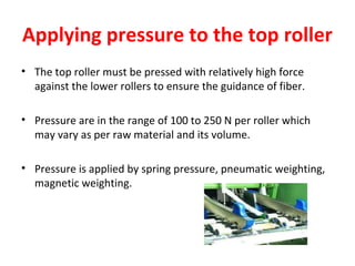 Applying pressure to the top roller
• The top roller must be pressed with relatively high force
against the lower rollers to ensure the guidance of fiber.
• Pressure are in the range of 100 to 250 N per roller which
may vary as per raw material and its volume.
• Pressure is applied by spring pressure, pneumatic weighting,
magnetic weighting.

 