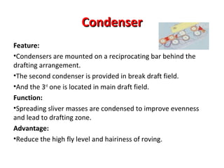 Condenser
Feature:
•Condensers are mounted on a reciprocating bar behind the
drafting arrangement.
•The second condenser is provided in break draft field.
•And the 3rd one is located in main draft field.
Function:
•Spreading sliver masses are condensed to improve evenness
and lead to drafting zone.
Advantage:
•Reduce the high fly level and hairiness of roving.

 