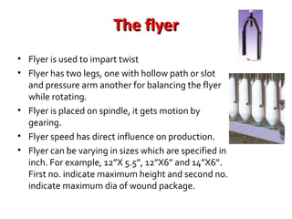 The flyer
• Flyer is used to impart twist
• Flyer has two legs, one with hollow path or slot
and pressure arm another for balancing the flyer
while rotating.
• Flyer is placed on spindle, it gets motion by
gearing.
• Flyer speed has direct influence on production.
• Flyer can be varying in sizes which are specified in
inch. For example, 12”X 5.5”, 12”X6” and 14”X6”.
First no. indicate maximum height and second no.
indicate maximum dia of wound package.

 