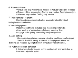 6. Auto stop motion:
Various auto stop motions are initiates to reduce waste and increase
efficiency: Sliver stop motion, Roving stop motion, Creel stop motion,
full bobbin stop motion, Doffing stop motion.
7. Pre determine set length:
Machine stops automatically after a predetermined length of
roving is wound on bobbin.
8. Monitoring system:
Modern speed frame includes data monitoring system by
direct reading of :production, efficiency, speed of flyer,
stoppage time, quality monitoring and package built.
9. Auto doffing:
Like some ring spinning machine, simplex machine manufacturers
offer the machine having automatic doffing system where full
bobbins are replaced by empty bobbin without any help of worker.
10. Automatic tension controller:
it determines the tension on roving continuously and send data to
inverter to adjust its speed.

 