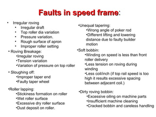 Faults in speed frame:
frame
•

Irregular roving
•Unequal tapering:
• Irregular draft
•Wrong angle of poker rod
• Top roller dia variation
•Different lifting and lowering
• Pressure variation.
distance due to faulty builder
• Rough surface of apron
motion
• Improper roller setting
•Soft bobbin:
• Roving Breakage:
•Winding on speed is less than front
•Irregular roving
roller delivery
•Tension variation
•Less tension on roving during
•Variation of pressure on top roller
winding
• Sloughing off:
•Less coil/inch (if top rail speed is too
•Improper taper end
high it results excessive spacing
•Faulty taper wheel
between adjacent coil.)

•Roller lapping:
•Stickiness formation on roller
•Wet roller surface
•Excessive dry roller surface
•Dust deposit on roller.

•Dirty roving bobbin:
•Excessive oiling on machine parts
•Insufficient machine cleaning
•Cracked bobbin and careless handling

 