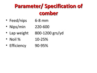 Parameter/ Specification of
comber
•
•
•
•
•

Feed/nips
Nips/min
Lap weight
Noil %
Efficiency

6-8 mm
220-600
800-1200 grs/yd
10-25%
90-95%

 