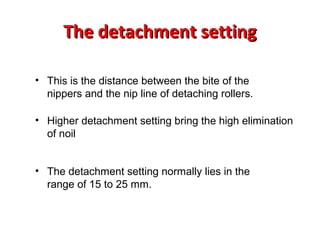 The detachment setting
• This is the distance between the bite of the
nippers and the nip line of detaching rollers.
• Higher detachment setting bring the high elimination
of noil
• The detachment setting normally lies in the
range of 15 to 25 mm.

 