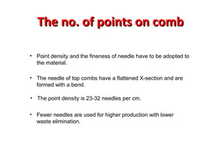 The no. of points on comb
• Point density and the fineness of needle have to be adopted to
the material.
• The needle of top combs have a flattened X-section and are
formed with a bend.
• The point density is 23-32 needles per cm.
• Fewer needles are used for higher production with lower
waste elimination.

 