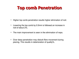 Top comb Penetration
• Higher top comb penetration results higher elimination of noil.
• Lowering the top comb by 0.5mm is followed an increase in
noil of about 2%.
• The main improvement is seen in the elimination of neps.

• Over deep penetration may disturb fibre movement during
piecing. This results in deterioration of quality%.

 