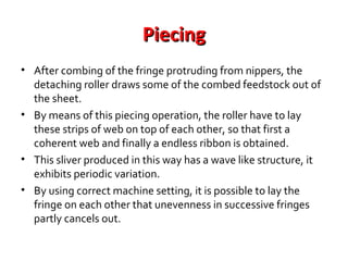Piecing
• After combing of the fringe protruding from nippers, the
detaching roller draws some of the combed feedstock out of
the sheet.
• By means of this piecing operation, the roller have to lay
these strips of web on top of each other, so that first a
coherent web and finally a endless ribbon is obtained.
• This sliver produced in this way has a wave like structure, it
exhibits periodic variation.
• By using correct machine setting, it is possible to lay the
fringe on each other that unevenness in successive fringes
partly cancels out.

 