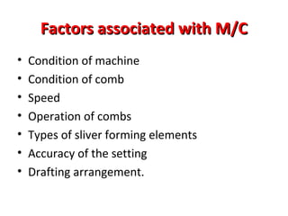 Factors associated with M/C
•
•
•
•
•
•
•

Condition of machine
Condition of comb
Speed
Operation of combs
Types of sliver forming elements
Accuracy of the setting
Drafting arrangement.

 