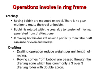 Operations involve in ring frame
Creeling:
• Roving bobbin are mounted on creel. There is no gear
motion to rotate the creel or bobbin.
• Bobbin is rotated with the creel due to tension of moving
generated from drafting zone.
• If moving bobbin doesn’t unwind perfectly then false draft
can arise or even end breaks.
Drafting
• Drafting operation reduce weight per unit length of
roving.
• Roving comes from bobbin are passed through the
drafting zone which has commonly a 3 over 3
drafting roller with double apron.

 