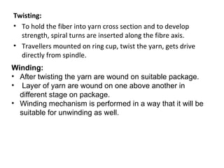 Twisting:
• To hold the fiber into yarn cross section and to develop
strength, spiral turns are inserted along the fibre axis.
• Travellers mounted on ring cup, twist the yarn, gets drive
directly from spindle.
Winding:
• After twisting the yarn are wound on suitable package.
• Layer of yarn are wound on one above another in
different stage on package.
• Winding mechanism is performed in a way that it will be
suitable for unwinding as well.

 