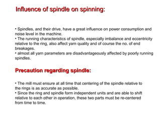 Influence of spindle on spinning:
• Spindles, and their drive, have a great influence on power consumption and
noise level in the machine.
• The running characteristics of spindle, especially imbalance and eccentricity
relative to the ring, also affect yarn quality and of course the no. of end
breakages.
• almost all yarn parameters are disadvantageously affected by poorly running
spindles.

Precaution regarding spindle:
• The mill must ensure at all time that centering of the spindle relative to
the rings is as accurate as possible.
• Since the ring and spindle form independent units and are able to shift
relative to each other in operation, these two parts must be re-centered
from time to time.

 