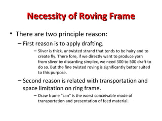 Necessity of Roving Frame
• There are two principle reason:
– First reason is to apply drafting.
– Sliver is thick, untwisted strand that tends to be hairy and to
create fly. There fore, if we directly want to produce yarn
from sliver by discarding simplex, we need 300 to 500 draft to
do so. But the fine twisted roving is significantly better suited
to this purpose.

– Second reason is related with transportation and
space limitation on ring frame.
– Draw frame “can” is the worst conceivable mode of
transportation and presentation of feed material.

 