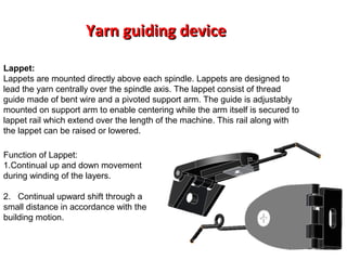 Yarn guiding device
Lappet:
Lappets are mounted directly above each spindle. Lappets are designed to
lead the yarn centrally over the spindle axis. The lappet consist of thread
guide made of bent wire and a pivoted support arm. The guide is adjustably
mounted on support arm to enable centering while the arm itself is secured to
lappet rail which extend over the length of the machine. This rail along with
the lappet can be raised or lowered.
Function of Lappet:
1.Continual up and down movement
during winding of the layers.
2. Continual upward shift through a
small distance in accordance with the
building motion.

 