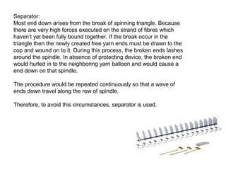 Separator:
Most end down arises from the break of spinning triangle. Because
there are very high forces executed on the strand of fibres which
haven’t yet been fully bound together. If the break occur in the
triangle then the newly created free yarn ends must be drawn to the
cop and wound on to it. During this process, the broken ends lashes
around the spindle. In absence of protecting device, the broken end
would hurled in to the neighboring yarn balloon and would cause a
end down on that spindle.
The procedure would be repeated continuously so that a wave of
ends down travel along the row of spindle.
Therefore, to avoid this circumstances, separator is used.

 