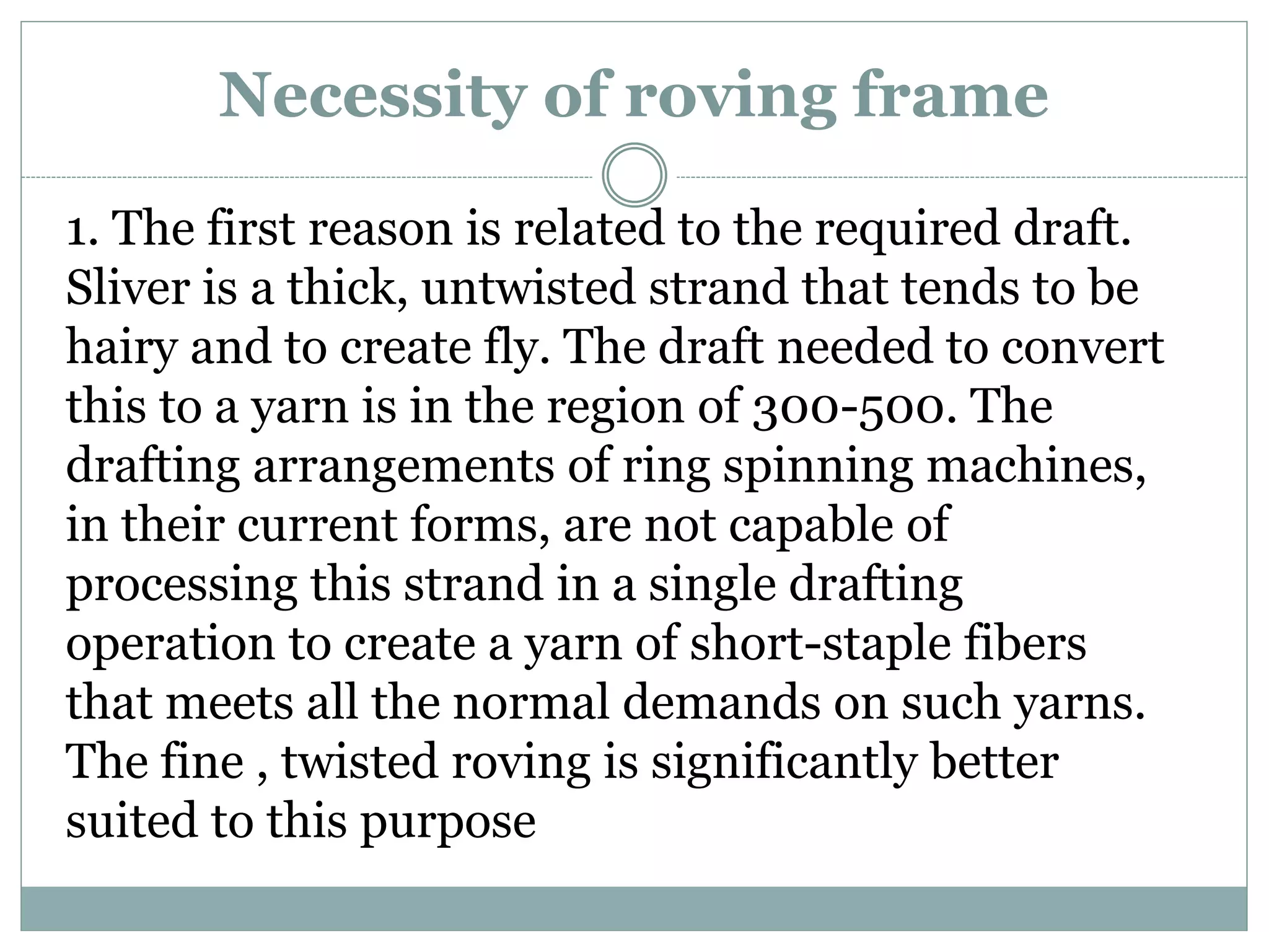 Necessity of roving frame
1. The first reason is related to the required draft.
Sliver is a thick, untwisted strand that tends to be
hairy and to create fly. The draft needed to convert
this to a yarn is in the region of 300-500. The
drafting arrangements of ring spinning machines,
in their current forms, are not capable of
processing this strand in a single drafting
operation to create a yarn of short-staple fibers
that meets all the normal demands on such yarns.
The fine , twisted roving is significantly better
suited to this purpose
 